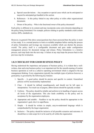 MS 201 Business Policy and Strategic Management Uttarakhand Open University
Unit 1 Introduction to Business Policy Page 13 of 479
g. Special cases/deviations – Any exception or special cases which can be anticipated or
maynot be anticipated get handled in this section
h. References – Is this policy linked to any other policy or refers other organizational
documents
i. Owner of the policy – Who is the functional owner of the policy document?
Each policy is different in its content and may incorporate some extra elements depending on
the policy being formulated. For example, policies relating to quality standards could contain
metrics, KPIs, standards etc.
However, in general if the above areas/questions have been answered then the policy is more
or less ready. It is a normal practice to look at available templates before starting the process
of policy formulation and leverage any resources available which can shorten the process
overall. The policy itself is a configurable document and goes under configuration
management process for document storage and release. Policy formulation is a iterative
process, each step feeds into the next step. A failure at any step loops the process back to the
previous step for revaluation.
1.8.2 CHECKLIST FOR GOOD BUSINESS POLICY
Having understood the importance and purpose of business policy, it is evident that a well-
written, clear and crisp business policy is an important tool for the smooth-running of routine
business operations as well as a cohesive operating environment which is aligned to the top
management thinking. Every organisation typically has multiple types of policies however; a
good policy is governed by the following key features:
1. Specific – A good policy should be precise and specific in content. Generalised
policies will be inconsistently implemented.
2. Clear – It should be defined unambiguously and should not be left open to
interpretation. Too much use of jargons, abbreviations should be typically avoided.
3. Uniform – The policy should be reliable and uniform in its handling of aspects across
all levels of the organisation. This also lends credibility to the policy and its
acceptance by the organisation employees.
4. Appropriate and suitable – Needless to say the policy should be appropriate to the
organisation’s goal, else it is superfluous.
5. Simple – It should be written in simple, easy-to-understand language which is
comprehended by the larger organisation
6. Inclusive – The policy should be inclusive of all possible scenarios and outcomes. It
should have a wide-scope for it to be used by all within the organisation
 