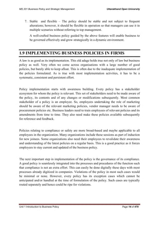 MS 201 Business Policy and Strategic Management Uttarakhand Open University
Unit 1 Introduction to Business Policy Page 14 of 479
7. Stable and flexible – The policy should be stable and not subject to frequent
alterations; however, it should be flexible in operation so that managers can use it in
multiple scenarios without referring to top management.
A well-crafted business policy guided by the above features will enable business to
be governed effectively and grow strategically in a dynamic environment.
1.9 IMPLEMENTING BUSINESS POLICIES IN FIRMS
A law is as good as its implementation. This old adage holds true not only of law but business
policy as well. Very often we come across organisations with a large number of good
policies, but barely able to keep afloat. This is often due to the inadequate implementation of
the policies formulated. As is true with most implementation activities, it has to be a
systematic, consistent and persistent effort.
Policy implementation starts with awareness building. Every policy has a stakeholder
ecosystem for whom the policy is relevant. This set of stakeholders need to be made aware of
the policy, its contents and of any changes or modifications subsequently. Most common
stakeholder of a policy is an employee. So, employees undertaking the role of marketing
should be aware of the relevant marketing policies, vendor manager needs to be aware of
procurement policies etc. Business leaders need to train employees of relevant policies and its
amendments from time to time. They also need make these policies available subsequently
for reference and feedback.
Policies relating to compliance or safety are more broad-based and maybe applicable to all
employees in the organization. Many organizations include these sessions as part of induction
for new joinees. Some organizations also need their employees to revalidate their awareness
and understanding of the latest policies on a regular basis. This is a good practice as it forces
employees to stay current and updated of the business policy.
The next important step in implementation of the policy is the governance of its compliance.
A good policy is seamlessly integrated into the processes and procedures of the function such
that compliance is not an extra effort. This can easily be done digitally these days with most
processes already digitized in companies. Violations of the policy in most such cases would
be minimal or none. However, every policy has its exception cases which cannot be
anticipated and/or handled at the time of formulation of the policy. Such cases are typically
routed separately and hence could be ripe for violations.
 