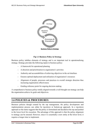 MS 201 Business Policy and Strategic Management Uttarakhand Open University
Unit 1 Introduction to Business Policy Page 6 of 479
Fig 1.1 Business Policy in Strategy
Business policy imbibes elements of strategy and is an important tool in operationalising
strategy. Strategy provides the following inputs to business policy:
- A framework for operational planning
- A direction and prioritisation to organisation’s activities
- Authority and accountabilities of achieving objectives in the set timelines
- Ensures optimal deployment and utilisation of organisation’s resources
- Alignment of people, processes and practices to overall strategic direction thus
increasing organisation effectiveness
- Guiding reference point for ongoing decision making
A comprehensive business policy totally aligned towards a well-thought out strategy can help
the organisation achieve its goals and objectives.
1.6 POLICIES & PROCEDURES
Business policies though created by the top management, the policy development and
implementation process can either be top-down or bottom-up approach. In a top-down
approach as the name suggests that the policy is formulated and decided at the top and pushed
to the lower level for execution. The advantage of this approach is that the policy alignment
to strategy can be ensured. However, since it is essentially a new entity at the lower level, it
requires a longer time to implement.
 