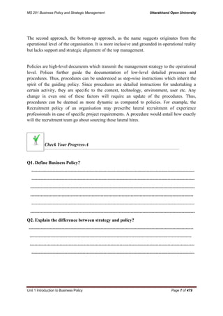 MS 201 Business Policy and Strategic Management Uttarakhand Open University
Unit 1 Introduction to Business Policy Page 7 of 479
The second approach, the bottom-up approach, as the name suggests originates from the
operational level of the organisation. It is more inclusive and grounded in operational reality
but lacks support and strategic alignment of the top management.
Policies are high-level documents which transmit the management strategy to the operational
level. Polices further guide the documentation of low-level detailed processes and
procedures. Thus, procedures can be understood as step-wise instructions which inherit the
spirit of the guiding policy. Since procedures are detailed instructions for undertaking a
certain activity, they are specific to the context, technology, environment, user etc. Any
change in even one of these factors will require an update of the procedures. Thus,
procedures can be deemed as more dynamic as compared to policies. For example, the
Recruitment policy of an organisation may prescribe lateral recruitment of experience
professionals in case of specific project requirements. A procedure would entail how exactly
will the recruitment team go about sourcing these lateral hires.
Check Your Progress-A
Q1. Define Business Policy?
-------------------------------------------------------------------------------------------------------------
-------------------------------------------------------------------------------------------------------------
--------------------------------------------------------------------------------------------------------------
-------------------------------------------------------------------------------------------------------------
-------------------------------------------------------------------------------------------------------------
--------------------------------------------------------------------------------------------------------------
Q2. Explain the difference between strategy and policy?
--------------------------------------------------------------------------------------------------------------
------------------------------------------------------------------------------------------------------------
--------------------------------------------------------------------------------------------------------------
-------------------------------------------------------------------------------------------------------------
 