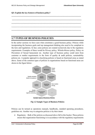 MS 201 Business Policy and Strategic Management Uttarakhand Open University
Unit 1 Introduction to Business Policy Page 8 of 479
Q3. Explain the key features of business policy?
-------------------------------------------------------------------------------------------------------------
-------------------------------------------------------------------------------------------------------------
-------------------------------------------------------------------------------------------------------------
-------------------------------------------------------------------------------------------------------------
-------------------------------------------------------------------------------------------------------------
1.7 TYPES OF BUSINESS POLICIES
In the earlier sections we have seen what constitutes a good business policy. Policies while
incorporating the business goals and top management thinking also need to be compliant to
the laws and regulations. In fact, some policies are created exclusively due to the regulatory
requirements. Examples of these would be Privacy policy, Whistle-blower policy, Policy on
Prevention of Sexual harassment etc. Another type of business policy could stem from
customer or market requirements in the form of quality & audit policies, sustainability
policies etc. A popular approach to classifying policies is based on functional areas as stated
above. Some of the common types of policies in organisations based on functional areas are
shown in the figure below:
Fig 1.2 Sample Types of Business Policies
Policies can be termed as operations manuals, handbooks, standard operating procedures,
guidelines etc. Another way to categories policies is by their intent:
• Regulatory – Bulk of the policies as discussed above fall in this bucket. These policies
ensure that organization functioning is in accordance with the regulatory requirements
 