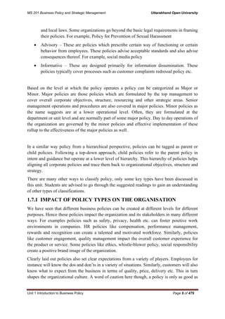 MS 201 Business Policy and Strategic Management Uttarakhand Open University
Unit 1 Introduction to Business Policy Page 9 of 479
and local laws. Some organizations go beyond the basic legal requirements in framing
their policies. For example, Policy for Prevention of Sexual Harassment
• Advisory – These are policies which prescribe certain way of functioning or certain
behavior from employees. These policies advise acceptable standards and also advise
consequences thereof. For example, social media policy
• Informative – These are designed primarily for information dissemination. These
policies typically cover processes such as customer complaints redressal policy etc.
Based on the level at which the policy operates a policy can be categorized as Major or
Minor. Major policies are those policies which are formulated by the top management to
cover overall corporate objectives, structure, resourcing and other strategic areas. Senior
management operations and procedures are also covered in major policies. Minor policies as
the name suggests are at a lower operational level. Often, they are formulated at the
department or unit level and are normally part of some major policy. Day to day operations of
the organization are governed by the minor policies and effective implementation of these
rollup to the effectiveness of the major policies as well.
In a similar way policy from a hierarchical perspective, policies can be tagged as parent or
child policies. Following a top-down approach, child policies refer to the parent policy in
intent and guidance but operate at a lower level of hierarchy. This hierarchy of policies helps
aligning all corporate policies and trace them back to organizational objectives, structure and
strategy.
There are many other ways to classify policy, only some key types have been discussed in
this unit. Students are advised to go through the suggested readings to gain an understanding
of other types of classifications.
1.7.1 IMPACT OF POLICY TYPES ON THE ORGANISATION
We have seen that different business policies can be created at different levels for different
purposes. Hence these policies impact the organization and its stakeholders in many different
ways. For examples policies such as safety, privacy, health etc. can foster positive work
environments in companies. HR policies like compensation, performance management,
rewards and recognition can create a talented and motivated workforce. Similarly, policies
like customer engagement, quality management impact the overall customer experience for
the product or service. Some policies like ethics, whistle-blower policy, social responsibility
create a positive brand image of the organization.
Clearly laid out policies also set clear expectations from a variety of players. Employees for
instance will know the dos and don’ts in a variety of situations. Similarly, customers will also
know what to expect from the business in terms of quality, price, delivery etc. This in turn
shapes the organizational culture. A word of caution here though, a policy is only as good as
 