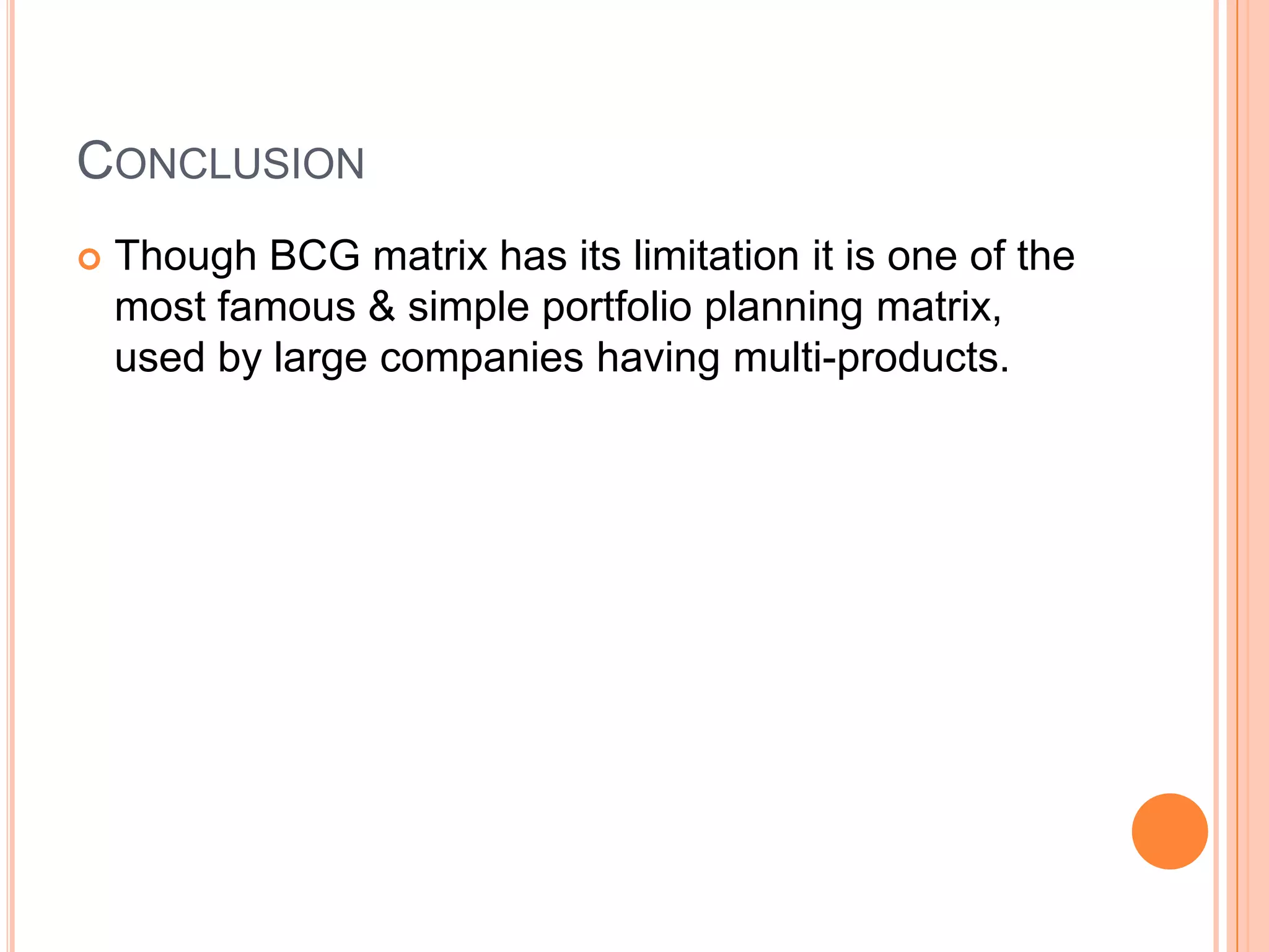 CONCLUSION
 Though BCG matrix has its limitation it is one of the
most famous & simple portfolio planning matrix,
used by large companies having multi-products.
 