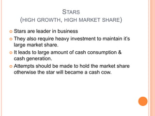 STARS
(HIGH GROWTH, HIGH MARKET SHARE)
 Stars are leader in business
 They also require heavy investment to maintain it’s
large market share.
 It leads to large amount of cash consumption &
cash generation.
 Attempts should be made to hold the market share
otherwise the star will became a cash cow.
 