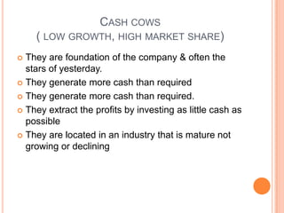 CASH COWS
( LOW GROWTH, HIGH MARKET SHARE)
 They are foundation of the company & often the
stars of yesterday.
 They generate more cash than required
 They generate more cash than required.
 They extract the profits by investing as little cash as
possible
 They are located in an industry that is mature not
growing or declining
 