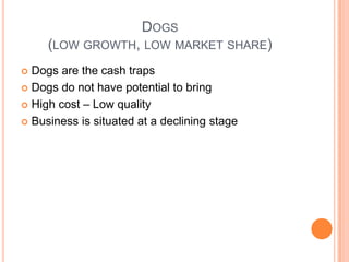 DOGS
(LOW GROWTH, LOW MARKET SHARE)
 Dogs are the cash traps
 Dogs do not have potential to bring
 High cost – Low quality
 Business is situated at a declining stage
 