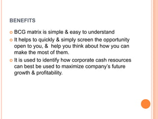 BENEFITS
 BCG matrix is simple & easy to understand
 It helps to quickly & simply screen the opportunity
open to you, & help you think about how you can
make the most of them.
 It is used to identify how corporate cash resources
can best be used to maximize company’s future
growth & profitability.
 