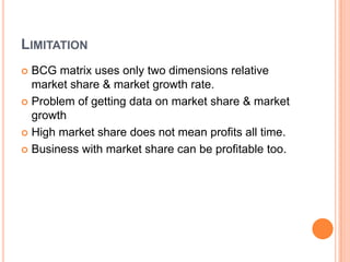 LIMITATION
 BCG matrix uses only two dimensions relative
market share & market growth rate.
 Problem of getting data on market share & market
growth
 High market share does not mean profits all time.
 Business with market share can be profitable too.
 