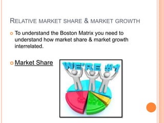 RELATIVE MARKET SHARE & MARKET GROWTH
 To understand the Boston Matrix you need to
understand how market share & market growth
interrelated.
 Market Share
 