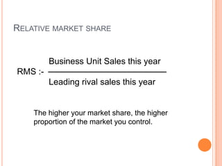RELATIVE MARKET SHARE
Business Unit Sales this year
RMS :-
Leading rival sales this year
The higher your market share, the higher
proportion of the market you control.
 