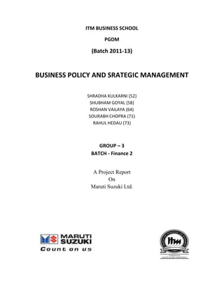 ITM BUSINESS SCHOOL

                    PGDM

              (Batch 2011-13)


BUSINESS POLICY AND SRATEGIC MANAGEMENT

             SHRADHA KULKARNI (52)
              SHUBHAM GOYAL (58)
               ROSHAN VAILAYA (64)
              SOURABH CHOPRA (71)
                RAHUL HEDAU (73)



                 GROUP – 3
              BATCH - Finance 2


              A Project Report
                     On
              Maruti Suzuki Ltd.
 