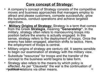 Core concept of Strategy: A company’s concept of Strategy consists of the competitive moves and business approaches that managers employ to attract and please customers, compete successfully, grow the business, conduct operations and achieve targeted objectives. Military Origins of Strategy:  Strategy is a term that comes from the Greek  Strategia , meaning  "Generalship“.  In the military, strategy often refers to manoeuvring troops into position before the enemy is actually engaged. In this sense, strategy refers to the deployment of troops. Once the enemy has been engaged, attention shifts to tactics. Here, the employment of troops is central.  Military origins of strategy are century old. It seems sensible to begin our examination of strategy with the military view. Substitute "resources" for troops and the transfer of the concept to the business world begins to take form. Strategy also refers to the means by which policy is effected, As per “Clauswitz” the war is the continuation of political relations via other means.  