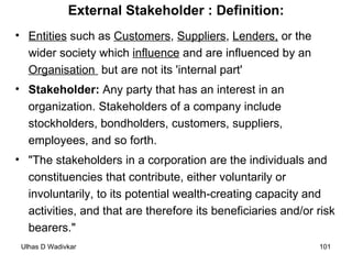 External Stakeholder : Definition: Entities  such as  Customers ,  Suppliers ,  Lenders,  or the wider society which  influence  and are influenced by an  Organisation  but are not its 'internal part' Stakeholder:  Any party that has an interest in an organization. Stakeholders of a company include stockholders, bondholders, customers, suppliers, employees, and so forth. "The stakeholders in a corporation are the individuals and constituencies that contribute, either voluntarily or involuntarily, to its potential wealth-creating capacity and activities, and that are therefore its beneficiaries and/or risk bearers." 
