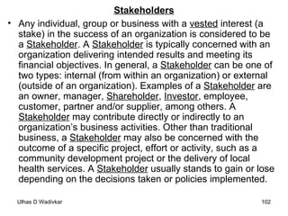 Stakeholders Any individual, group or business with a  vested  interest (a stake) in the success of an organization is considered to be a  Stakeholder . A  Stakeholder  is typically concerned with an organization delivering intended results and meeting its financial objectives. In general, a  Stakeholder  can be one of two types: internal (from within an organization) or external (outside of an organization). Examples of a  Stakeholder  are an owner, manager,  Shareholder ,  Investor , employee, customer, partner and/or supplier, among others. A  Stakeholder  may contribute directly or indirectly to an organization’s business activities. Other than traditional business, a  Stakeholder  may also be concerned with the outcome of a specific project, effort or activity, such as a community development project or the delivery of local health services. A  Stakeholder  usually stands to gain or lose depending on the decisions taken or policies implemented. 