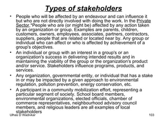 Types of stakeholders People who will be affected by an endeavour and can influence it but who are not directly involved with doing the work. In the  Private Sector ,*People who are (or might be) affected by any action taken by an organization or group. Examples are parents, children, customers, owners, employees, associates, partners, contractors, suppliers, people that are related or located near by. Any group or individual who can affect or who is affected by achievement of a group's objectives.  An individual or group with an interest in a group's or an organization's success in delivering intended results and in maintaining the viability of the group or the organization's product and/or service. Stakeholders influence programs, products, and services.  Any organization, governmental entity, or individual that has a stake in or may be impacted by a given approach to environmental regulation, pollution prevention, energy conservation, etc.  A participant in a community mobilization effort, representing a particular segment of society. School board members, environmental organizations, elected officials, chamber of commerce representatives, neighbourhood advisory council members, and religious leaders are all examples of local stakeholders 
