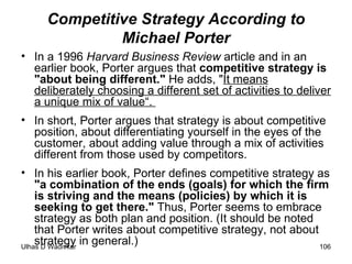 Competitive Strategy According to Michael Porter In a 1996  Harvard Business Review  article and in an earlier book, Porter argues that  competitive strategy is   "about being different."  He adds, " It means deliberately choosing a different set of activities to deliver a unique mix of value“.  In short, Porter argues that strategy is about competitive position, about differentiating yourself in the eyes of the customer, about adding value through a mix of activities different from those used by competitors.  In his earlier book, Porter defines competitive strategy as  "a combination of the ends (goals) for which the firm is striving and the means (policies) by which it is seeking to get there."  Thus, Porter seems to embrace strategy as both plan and position. (It should be noted that Porter writes about competitive strategy, not about strategy in general.) 
