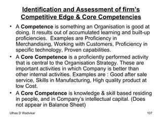 Identification and Assessment of firm’s Competitive Edge & Core Competencies A  Competence  is something an Organisation is good at doing. It results out of accumulated learning and built-up proficiencies.  Examples are Proficiency in Merchandising, Working with Customers, Proficiency in specific technology, Proven capabilities. A  Core Competence  is a proficiently performed activity that is central to the Organisation Strategy. These are important activities in which Company is better than other internal activities. Examples are : Good after sale service, Skills in Manufacturing, High quality product at low Cost. A  Core Competence  is knowledge & skill based residing in people, and in Company’s intellectual capital. (Does not appear in Balance Sheet) 