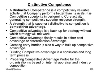 Distinctive Competence A  Distinctive Competence  is a competitively valuable activity that Company performs better than its rivals. It is Competitive superiority in performing Core activity generating competitively superior resource strength. A strength that is superior / distinctive to competition is  competitive advantage . Competitive advantage is a back-up for strategy without which strategy will not work. Competitive advantage finally results in either cost advantage or differentiation advantage. Creating entry barrier is also a way to built up competitive advantage. Building Competitive advantage is a conscious and long term process. Preparing Competitive Advantage Profile for the organisation is based on internal appraisal and industry-competition. 