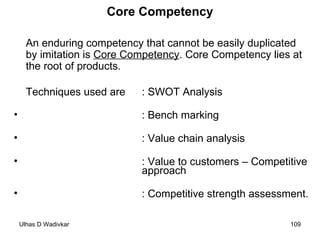 Core Competency An enduring competency that cannot be easily duplicated by imitation is  Core Competency . Core Competency lies at the root of products. Techniques used are : SWOT Analysis : Bench marking : Value chain analysis : Value to customers – Competitive  approach : Competitive strength assessment. 
