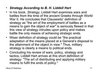 Strategy According to B. H. Liddell Hart In his book,  Strategy , Liddell Hart examines wars and battles from the time of the ancient Greeks through World War II. He concludes that Clausewitz’ definition of strategy as "the art of the employment of battles as a means to gain the object of war" is seriously flawed in that this view of strategy intrudes upon policy and makes battle the only means of achieving strategic ends.  Wiser definition of strategy could be "the practical adaptation of the means placed at a General’s disposal to the attainment of the object in view." Thus, military strategy is clearly a means to political ends. Concluding his review of wars, policy, strategy and tactics, Liddell Hart arrives at this short definition of strategy: "The art of distributing and applying military means to fulfil the ends of policy." 