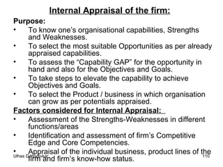 Internal Appraisal of the firm:   Purpose:   To know one’s organisational capabilities, Strengths and Weaknesses. To select the most suitable Opportunities as per already appraised capabilities. To assess the “Capability GAP” for the opportunity in hand and also for the Objectives and Goals. To take steps to elevate the capability to achieve Objectives and Goals. To select the Product / business in which organisation can grow as per potentials appraised. Factors considered for Internal Appraisal:  Assessment of the Strengths-Weaknesses in different functions/areas Identification and assessment of firm’s Competitive Edge and Core Competencies. Appraisal of the individual business, product lines of the firm and firm’s know-how status. 