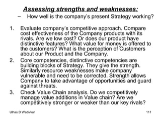 Assessing strengths and weaknesses: How well is the company’s present Strategy working? 1.  Evaluate company’s competitive approach. Compare cost effectiveness of the Company products with its rivals. Are we low cost? Or does our product have distinctive features? What value for money is offered to the customers? What is the perception of Customers about our Product and the Company. 2. Core competencies, distinctive competencies are building blocks of Strategy. They give the strength. Similarly resource weaknesses make company vulnerable and need to be corrected. Strength allows Company to take advantage of opportunities and guard against threats.  3. Check Value Chain analysis. Do we competitively manage value additions in Value chain? Are we competitively stronger or weaker than our key rivals? 
