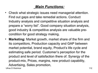 Main Functions: Check what strategic issues need managerial attention. Find out gaps and take remedial actions. Conduct Industry analysis and competitive situation analysis and prepare a “worry list”. Good company situation analysis, good industry & competitive analysis are valuable pre-condition for good strategy making. Marketing:  Market growth, market share of the firm and its competitors, Production capacity and GAP between market potential, brand equity, Product’s life cycle and estimating safe period. Customer’s perception for the product and level of satisfaction there of. Synergy of the product-mix, Prices, margins, new product capability, Advertising, Sales promotion, 