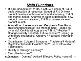 Main Functions: R & D:  Commitment to R&D, nature & depth of R & D outfit, Allocation of resources, Speed of R & D, New product development-its records and adequacy, R & D and market needs, Analysis of patents generated, new product commercialisation, R & D expenses v/s new product launch. Allocation of resources and Corporate Functions:  chief characteristics of Top Management  – Image as dynamic? Confident? Aggressive? Timid? Reticent? Change-stability oriented? Future oriented? Coping up with future challenges? Creative? Realistic? Innovation record? Organisation Culture & Structure – Traditional? Modern? Rigid? Centralised? Flexible? Flat? Use of information Technology? Quality of strategic planning?  Executive turnover? Directors – Dummy? Active? Effective Policy makers? 