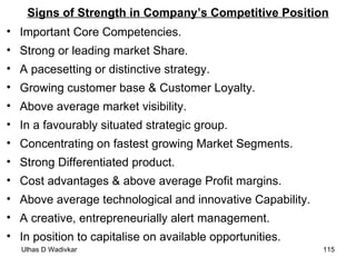 Signs of Strength in Company’s Competitive Position Important Core Competencies. Strong or leading market Share. A pacesetting or distinctive strategy. Growing customer base & Customer Loyalty. Above average market visibility. In a favourably situated strategic group. Concentrating on fastest growing Market Segments. Strong Differentiated product. Cost advantages & above average Profit margins. Above average technological and innovative Capability. A creative, entrepreneurially alert management. In position to capitalise on available opportunities. 