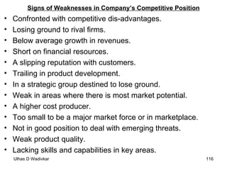 Signs of Weaknesses in Company’s Competitive Position Confronted with competitive dis-advantages. Losing ground to rival firms. Below average growth in revenues. Short on financial resources. A slipping reputation with customers. Trailing in product development. In a strategic group destined to lose ground. Weak in areas where there is most market potential. A higher cost producer. Too small to be a major market force or in marketplace. Not in good position to deal with emerging threats. Weak product quality. Lacking skills and capabilities in key areas. 