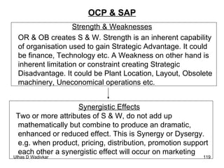 OCP & SAP Strength & Weaknesses OR & OB creates S & W. Strength is an inherent capability of organisation used to gain Strategic Advantage. It could be finance, Technology etc. A Weakness on other hand is inherent limitation or constraint creating Strategic Disadvantage. It could be Plant Location, Layout, Obsolete machinery, Uneconomical operations etc.  Synergistic Effects Two or more attributes of S & W, do not add up  mathematically but combine to produce an dramatic,  enhanced or reduced effect. This is Synergy or Dysergy.  e.g. when product, pricing, distribution, promotion support  each other a synergistic effect will occur on marketing   