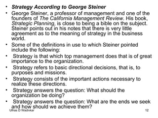 Strategy According to George Steiner George Steiner, a professor of management and one of the founders of  The California Management Review . His book,  Strategic Planning , is close to being a bible on the subject. Steiner points out in his notes that there is very little agreement as to the meaning of strategy in the business world.  Some of the definitions in use to which Steiner pointed include the following:  Strategy is that which top management does that is of great importance to the organization.  Strategy refers to basic directional decisions, that is, to purposes and missions.  Strategy consists of the important actions necessary to realize these directions. Strategy answers the question: What should the organization be doing?  Strategy answers the question: What are the ends we seek and how should we achieve them?  