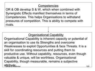 Competencies OR & OB develop S & W, which when combined with Synergistic Effects manifest themselves in terms of Competencies. This helps Organisations to withstand pressures of competition. This is ability to compete with rivals.  Organisational Capability Organisational Capability is inherent capacity or potential of an organisation to use its Strengths and overcome Weaknesses to exploit Opportunities & face Threats. It is a skill for coordinating resources and putting them to productive use. Without capability, resources, even though valuable & unique, will be worthless. Organisational Capability, though measurable, remains a subjective attribute. 