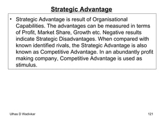 Strategic Advantage Strategic Advantage is result of Organisational Capabilities. The advantages can be measured in terms of Profit, Market Share, Growth etc. Negative results indicate Strategic Disadvantages. When compared with known identified rivals, the Strategic Advantage is also known as Competitive Advantage. In an abundantly profit making company, Competitive Advantage is used as stimulus. 