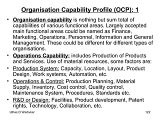 Organisation Capability Profile (OCP): 1 Organisation capability  is nothing but sum total of capabilities of various functional areas. Largely accepted main functional areas could be named as Finance, Marketing, Operations, Personnel, Information and General Management. These could be different for different types of organisations. Operations Capability:   includes Production of Products and Services. Use of material resources, some factors are: Production System:  Capacity, Location, Layout, Product Design, Work systems, Automation, etc. Operations & Control:  Production Planning, Material Supply, Inventory, Cost control, Quality control, Maintenance System, Procedures, Standards etc. R&D or Design:  Facilities, Product development, Patent rights, Technology, Collaboration, etc. 
