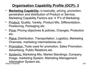 Organisation Capability Profile (OCP): 3 Marketing Capability:   is basically, pricing, promotion, penetration and distribution of Product or Service. Marketing Capability Factors are: 4 ‘P’s of Marketing: Product:  Quality, Variety, Product Mix, Differentiation, Positioning, Packaging etc. Price:  Pricing objectives & policies, Changes, Protection etc. Place:  Distribution, Transportation, Logistics, Marketing Channels, marketing intermediaries etc. Promotion:  Tools used for promotion, Sales Promotion, Advertising, Public Relations etc. Systemic:  Marketing Mix, Market Standings, Company Image, marketing System, Marketing Management Information System etc. 