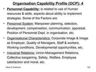 Organisation Capability Profile (OCP): 4 Personnel Capability:  is related to use of Human resources & skills, aspects about ability to implement strategies. Some of the Factors are: Personnel System:  Manpower planning, selection, development, compensation, communication, appraisal, Position of Personnel Dept. in organisation, etc. Organisational Characteristics:  Corporate Image & Image as Employer, Quality of Managers, Staff & workers, Working conditions, Developmental opportunities, etc. Industrial Relations:   Union-Management Relations, Collective bargaining, Safety, Welfare, Employee satisfaction and moral, etc. 