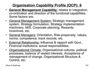 Organisation Capability Profile (OCP): 6 General Management Capability:   relates to integration, co-ordination and direction of the functional capabilities. Some factors are: General Management System:  Strategic management system, Strategy formulation, Strategy implementation machinery, MIS, Corporate planning, Rewards, Incentives, etc. General Managers:  Orientation, Risk-propensity, values, norms, competence, track records, etc. External Relationship:  Influence & rapport with Govt., Financial institutions, social responsibilities,  Organisational Climate:  Organisational cultures, political processes, balance of vested interests, Acceptance of management of change, Organisational Structure & Control, etc. 