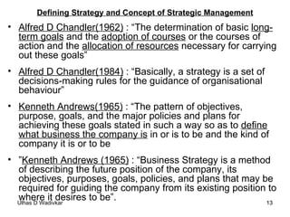Defining Strategy and Concept of Strategic Management Alfred D Chandler(1962)  : “The determination of basic  long-term goals  and the  adoption of courses  or the courses of action and the  allocation of resources  necessary for carrying out these goals” Alfred D Chandler(1984)  : “Basically, a strategy is a set of decisions-making rules for the guidance of organisational behaviour” Kenneth Andrews(1965)  : “The pattern of objectives, purpose, goals, and the major policies and plans for achieving these goals stated in such a way so as to  define what business the company is  in or is to be and the kind of company it is or to be ” Kenneth Andrews (1965)  : “Business Strategy is a method of describing the future position of the company, its objectives, purposes, goals, policies, and plans that may be required for guiding the company from its existing position to where it desires to be”. 