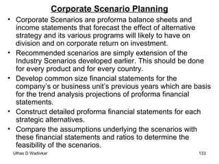 Corporate Scenario Planning Corporate Scenarios are proforma balance sheets and income statements that forecast the effect of alternative strategy and its various programs will likely to have on division and on corporate return on investment. Recommended scenarios are simply extension of the Industry Scenarios developed earlier. This should be done for every product and for every country. Develop common size financial statements for the company’s or business unit’s previous years which are basis for the trend analysis projections of proforma financial statements. Construct detailed proforma financial statements for each strategic alternatives. Compare the assumptions underlying the scenarios with these financial statements and ratios to determine the feasibility of the scenarios. 