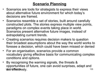 Scenario Planning Scenarios are tools for strategists to express their views about alternative future environment for which today’s decisions are framed. Scenarios resemble a set of stories, built around carefully constructed plots. The stories express multiple view points, paradigms on complex events taking place in world. Scenarios present alternative future images, instead of extrapolating current trends. Creating scenarios requires decision makers to question their broadest assumptions about the way the world works to foresee a decision, which could have been missed or denied For an organisation, scenarios provide a common vocabulary giving effective basis for communicating complex conditions and options.  By recognising the warning signals, the threats & opportunities of future, one can avoid surprises, adapt and act effectively. 
