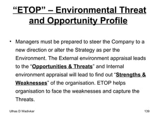 “ ETOP” – Environmental Threat and Opportunity Profile   Managers must be prepared to steer the Company to a new direction or alter the Strategy as per the Environment. The External environment appraisal leads to the “ Opportunities & Threats ” and Internal environment appraisal will lead to find out “ Strengths & Weaknesses ” of the organisation. ETOP helps organisation to face the weaknesses and capture the Threats. 