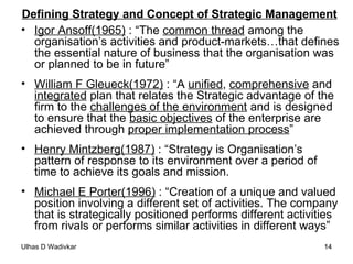 Defining Strategy and Concept of Strategic Management Igor Ansoff(1965)  : “The  common thread  among the organisation’s activities and product-markets…that defines the essential nature of business that the organisation was or planned to be in future” William F Gleueck(1972)  : “A  unified ,  comprehensive  and  integrated  plan that relates the Strategic advantage of the firm to the  challenges of the environment  and is designed to ensure that the  basic objectives  of the enterprise are achieved through  proper implementation process ” Henry Mintzberg(1987)  : “Strategy is Organisation’s pattern of response to its environment over a period of time to achieve its goals and mission. Michael E Porter(1996)  : “Creation of a unique and valued position involving a different set of activities. The company that is strategically positioned performs different activities from rivals or performs similar activities in different ways” 