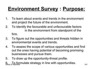 Environment Survey  :  Purpose: To learn about events and trends in the environment and project the future of the environment. To identify the favourable and unfavourable factors  in the environment from standpoint of the firm. To figure out the opportunities and threats hidden in environmental events and trends. To assess the scope of various opportunities and find out the ones having potential of becoming promising businesses and pursue them. To draw up the opportunity-threat profile. To formulate strategy in line with opportunities. 