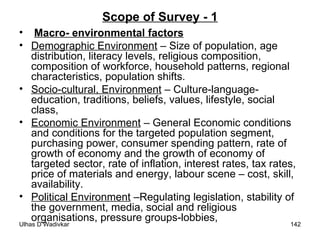 Scope of Survey - 1 Macro- environmental factors Demographic Environment  – Size of population, age distribution, literacy levels, religious composition, composition of workforce, household patterns, regional characteristics, population shifts. Socio-cultural, Environment  – Culture-language-education, traditions, beliefs, values, lifestyle, social class, Economic Environment  – General Economic conditions and conditions for the targeted population segment, purchasing power, consumer spending pattern, rate of growth of economy and the growth of economy of targeted sector, rate of inflation, interest rates, tax rates, price of materials and energy, labour scene – cost, skill, availability. Political Environment  –Regulating legislation, stability of the government, media, social and religious organisations, pressure groups-lobbies,  