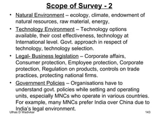 Scope of Survey - 2 Natural Environment  – ecology, climate, endowment of natural resources, raw material, energy, Technology Environment  – Technology options available, their cost effectiveness, technology at International level. Govt. approach in respect of technology, technology selection.  Legal- Business legislation  – Corporate affairs, Consumer protection, Employee protection, Corporate protection, Regulation on products, controls on trade practices, protecting national firms. Government Policies  – Organisations have to understand govt. policies while setting and operating units, especially MNCs who operate in various countries. For example, many MNCs prefer India over China due to India’s legal environment. 