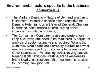 Environmental factors specific to the business concerned  -1 The Market / Demand  – Nature of Demand whether it is seasonal, related to specific event, repetitive etc., Demand Potential, Current level of Demand, Changes in demand, consumption pattern, buying habits, invasion of substitute products,  The Consumer  - Consumer tastes and preferences keep fluctuating and need to be monitored. A perpetual analysis of customer analysis is required. Who is the customer, what needs are served by product and what needs are envisaged by customer is to be analysed. Other factors are – Purchasing power, buying motive, buying Habits, Attitudes, lifestyle, brand Awareness, brand loyalty, nearest competitor, customer’s reaction to upcoming new products. 