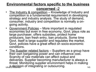 Environmental factors specific to the business concerned  -2 The Industry & competition  – Knowledge of Industry and competition is a fundamental requirement in developing strategy and industry analysis. The study of demand, consumer, industry and competition is normally a on-going activity.  Government Policies  – More important in regulated economies but even in free economy, Govt. plays role as large purchaser, offers subsidies, protect home producers, ban fresh entry, ban products. Some time Govt. itself is large supplier and regulates the market. Govt. policies have a great effect on socio-economic conditions. The Supplier related factors  – Suppliers as a group have their own bargaining power and can influence cost. Scarcity of raw materials can affect output and deliveries. Supplier becoming manufacturer is always a threat. Monitoring supplier environment helps in making a decision of integrating or outsourcing. 