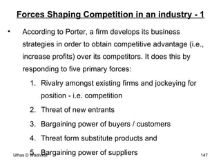 Forces Shaping Competition in an industry - 1 According to Porter, a firm develops its business strategies in order to obtain competitive advantage (i.e., increase profits) over its competitors. It does this by responding to five primary forces: Rivalry amongst existing firms and jockeying for position - i.e. competition Threat of new entrants Bargaining power of buyers / customers Threat form substitute products and Bargaining power of suppliers 