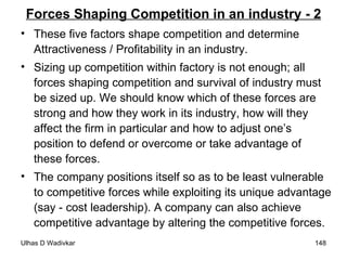 Forces Shaping Competition in an industry - 2 These five factors shape competition and determine  Attractiveness / Profitability in an industry. Sizing up competition within factory is not enough; all forces shaping competition and survival of industry must be sized up. We should know which of these forces are strong and how they work in its industry, how will they affect the firm in particular and how to adjust one’s position to defend or overcome or take advantage of these forces. The company positions itself so as to be least vulnerable to competitive forces while exploiting its unique advantage (say - cost leadership). A company can also achieve competitive advantage by altering the competitive forces.  